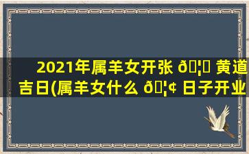2021年属羊女开张 🦅 黄道吉日(属羊女什么 🦢 日子开业大吉zui
好)